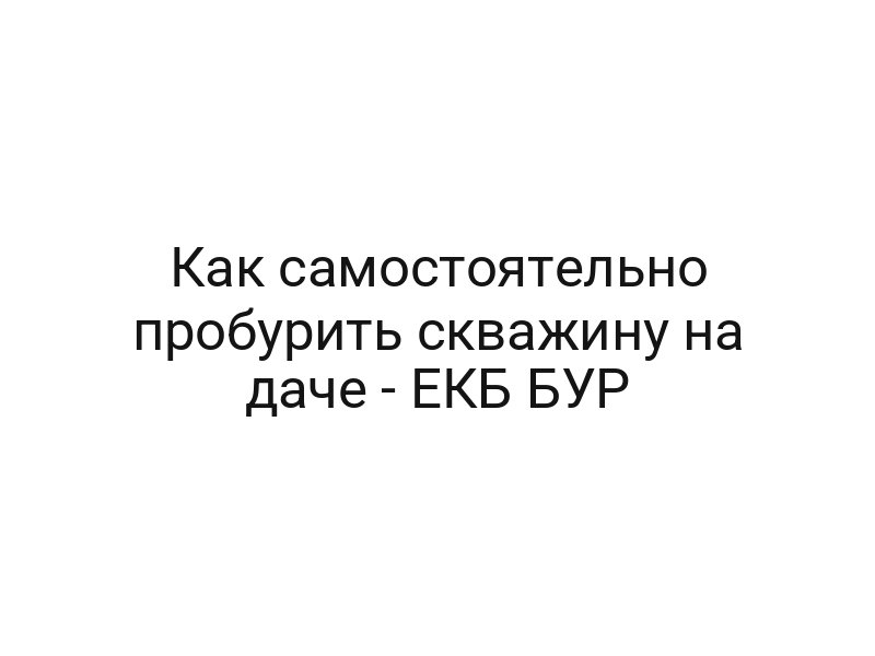 Как самостоятельно пробурить скважину на даче — ЕКБ БУР